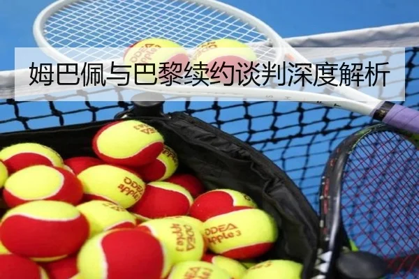 姆巴佩与巴黎续约谈判深度解析