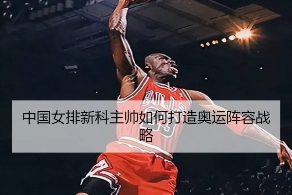 中国女排新科主帅如何打造奥运阵容战略